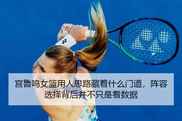 宫鲁鸣女篮用人思路藏着什么门道，阵容选择背后并不只是看数据 | leisu