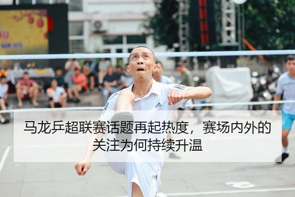 马龙乒超联赛话题再起热度，赛场内外的关注为何持续升温